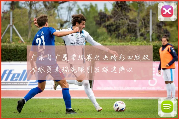 广东与广厦常规赛对决精彩回顾双方球员表现亮眼引发球迷热议