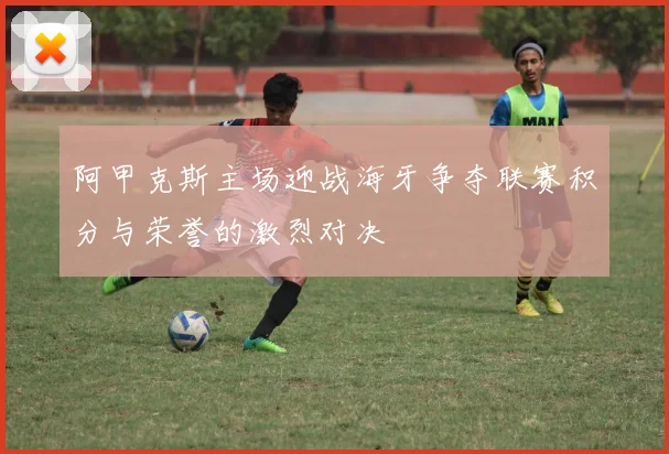 阿甲克斯主场迎战海牙争夺联赛积分与荣誉的激烈对决