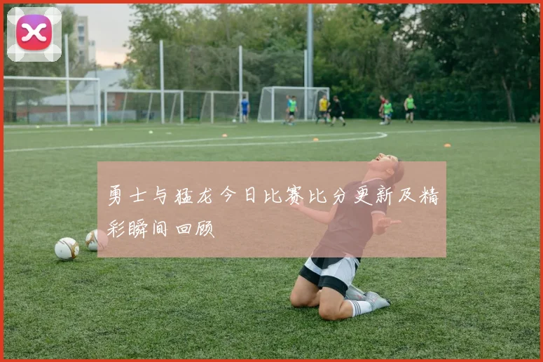 勇士与猛龙今日比赛比分更新及精彩瞬间回顾