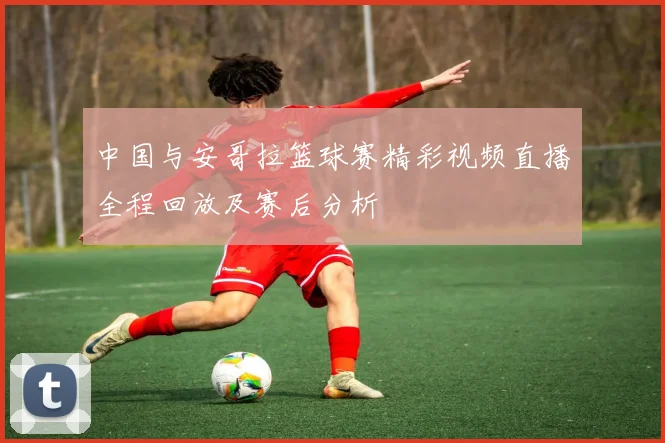 中国与安哥拉篮球赛精彩视频直播全程回放及赛后分析